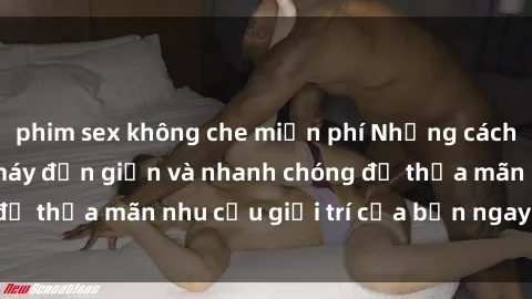 phim sex không che miễn phí Những cách tải phim sex về máy đơn giản và nhanh chóng để thỏa mãn nhu cầu giải trí của bạn ngay tại nhà