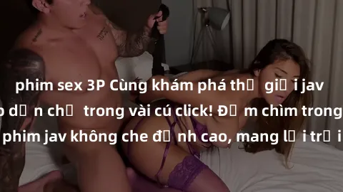 phim sex 3P Cùng khám phá thế giới jav không che siêu hấp dẫn chỉ trong vài cú click! Đắm chìm trong những bộ phim jav không che đỉnh cao, mang lại trải nghiệm thú vị và đầy kích thích.